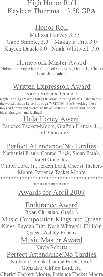 High Honor Roll
Kayleen Thumma    3.50 GPA

Honor Roll
    Melissa Harvey 3.33      
Gabe Simple, 3.0    Makayla Tritt 3.0    Kaylee Druck 3.0   Noah Whitwell  3.0

Homework Master Award
Melissa Harvey, Grade 6;  Jorell Gonzales, Grade 1;  Clifton Lord, Jr. Grade 1

Written Expression Award
Kayla Roberts, Grade 4
Kayla is doing amazing things in communicating what’s inside her to the world outside herself through WRITING. She’s working those tools of Letters and Words, to make meaningful expression of her ideas, thoughts, and feelings!
Hula Honey Award
Patience Tackett-Moore, Grafton Francis, Jr., Jorell Gonzalez

Perfect Attendance/No Tardies
Nathaniel Frank, Conrad Erick, Sloan Frank, Jorell Gonzalez, 
Clifton Lord, Jr., Jordan Lord, Cherist Tackett-Moore, Patience Tacket Moore
***************************************************
Awards for April 2009

Endurance Award
Ryan Christian, Grade 8
Music Composition Kings and Queen
Kings: Raydan Tritt, Noah Whitwell, Eli John     Queen: Ashley Francis
Music Master Award
Kayla Roberts
Perfect Attendance/No Tardies
Nathaniel Frank, Conrad Erick, Jorell Gonzalez, Clifton Lord, Jr., 
Cherist Tackett-Moore, Patience Tacket Moore
